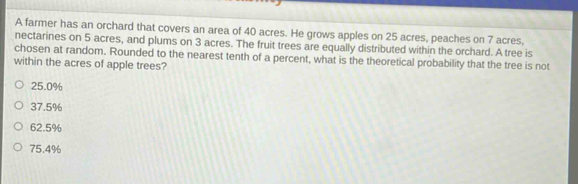 a farmer has an orchard that covers an area of 40 acres. he grows apples on 25 acres, peaches on 7 acres, nectarines on 5 acres, and plums on 3 acres. the fruit trees are equally distributed within the orchard. a tree is chosen at random. rounded to the nearest tenth of a percent, what is the theoretical probability that the tree is not within the acres of apple trees?\no 25.0%\no 37.5%\no 62.5%\no 75.4%