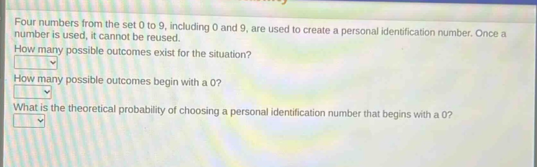 four numbers from the set 0 to 9, including 0 and 9, are used to create a personal identification number. once a number is used, it cannot be reused. how many possible outcomes exist for the situation? how many possible outcomes begin with a 0? what is the theoretical probability of choosing a personal identification number that begins with a 0?