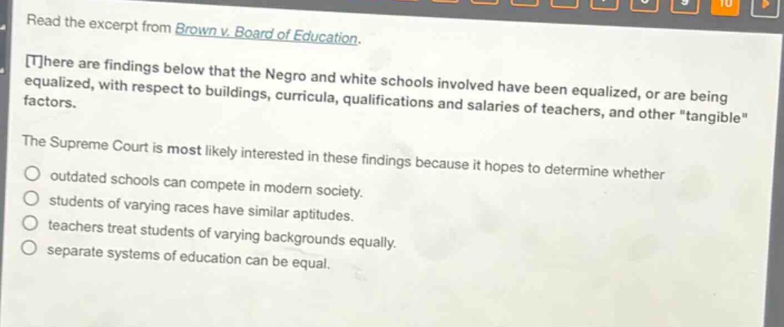 read the excerpt from brown v. board of education. there are findings below that the negro and white schools involved have been equalized, or are being equalized, with respect to buildings, curricula, qualifications and salaries of teachers, and other \tangible\ factors. the supreme court is most likely interested in these findings because it hopes to determine whether outdated schools can compete in modern society. students of varying races have similar aptitudes. teachers treat students of varying backgrounds equally. separate systems of education can be equal.