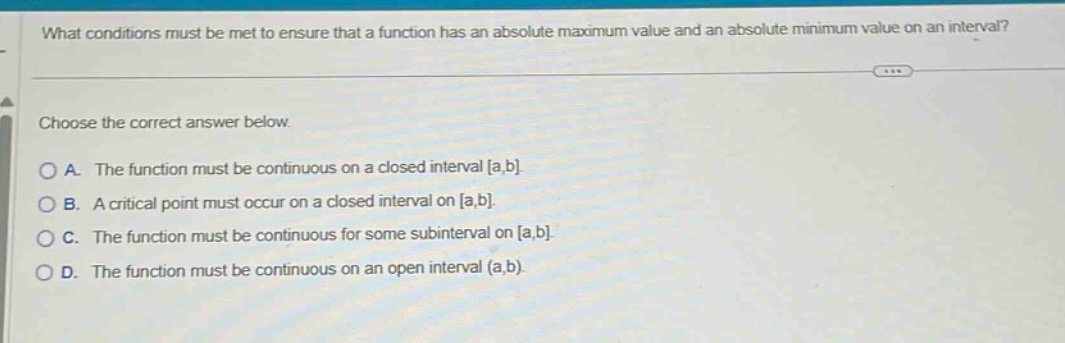 what conditions must be met to ensure that a function has an absolute maximum value and an absolute minimum value on an interval? choose the correct answer below. a. the function must be continuous on a closed interval a,b. b. a critical point must occur on a closed interval on a,b. c. the function must be continuous for some subinterval on a,b. d. the function must be continuous on an open interval (a,b).