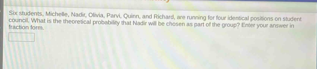 six students, michelle, nadir, olivia, parvi, quinn, and richard, are running for four identical positions on student council. what is the theoretical probability that nadir will be chosen as part of the group? enter your answer in fraction form.