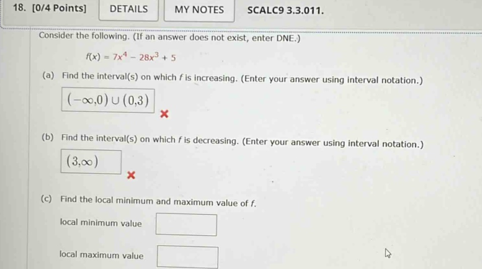 18. 0/4 points details my notes scalc9 3.3.011. consider the following. (if an answer does not exist, enter dne.) f(x)=7x^4 - 28x^3 + 5 (a) find the interval(s) on which f is increasing. (enter your answer using interval notation.) (-∞,0)∪(0,3) (b) find the interval(s) on which f is decreasing. (enter your answer using interval notation.) (3,∞) (c) find the local minimum and maximum value of f. local minimum value local maximum value