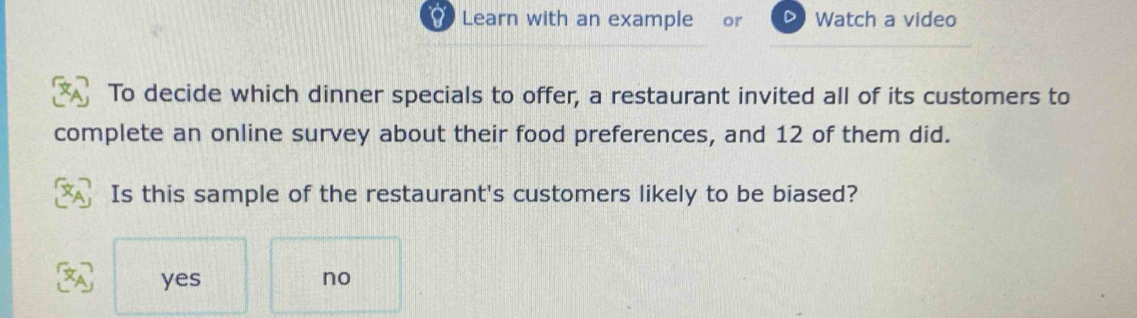 to decide which dinner specials to offer, a restaurant invited all of its customers to complete an online survey about their food preferences, and 12 of them did. is this sample of the restaurants customers likely to be biased? yes no