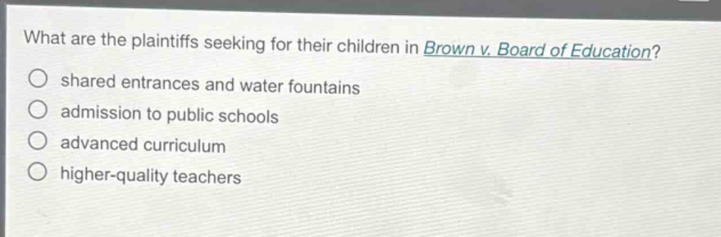 what are the plaintiffs seeking for their children in brown v. board of education? shared entrances and water fountains admission to public schools advanced curriculum higher - quality teachers