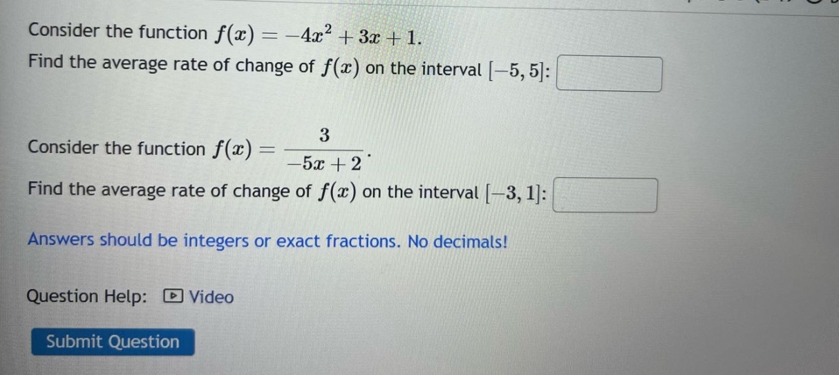 consider the function f(x)= -4x^2 + 3x + 1. find the average rate of change of f(x) on the interval -5,5: consider the function f(x)= 3/(-5x + 2). find the average rate of change of f(x) on the interval -3,1: answers should be integers or exact fractions. no decimals! question help: video submit question