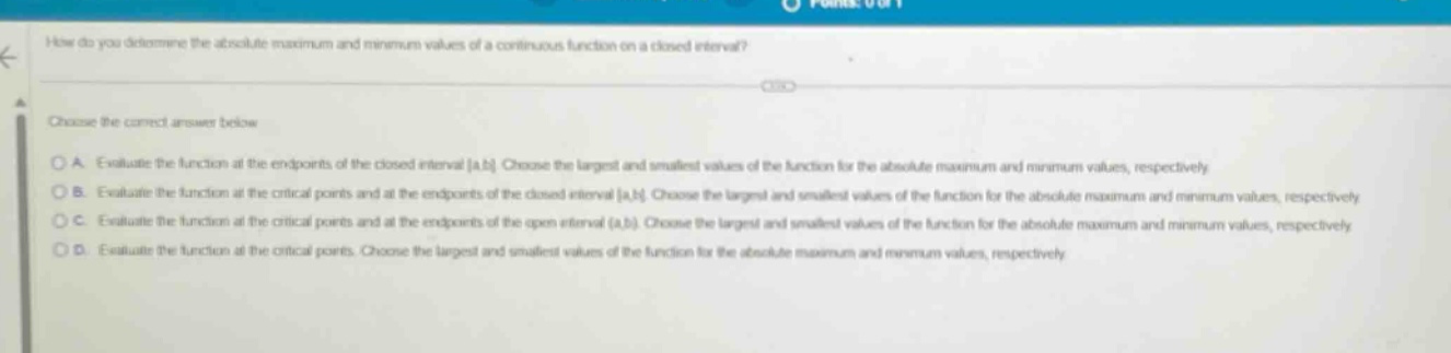 how do you determine the absolute maximum and minimum values of a continuous function on a closed interval? choose the correct answer below. a. evaluate the function at the endpoints of the closed interval a,b. choose the largest and smallest values of the function for the absolute maximum and minimum values, respectively. b. evaluate the function at the critical points and at the endpoints of the closed interval a,b. choose the largest and smallest values of the function for the absolute maximum and minimum values, respectively. c. evaluate the function at the critical points and at the endpoints of the open interval (a,b). choose the largest and smallest values of the function for the absolute maximum and minimum values, respectively. d. evaluate the function at the critical points. choose the largest and smallest values of the function for the absolute maximum and minimum values, respectively.