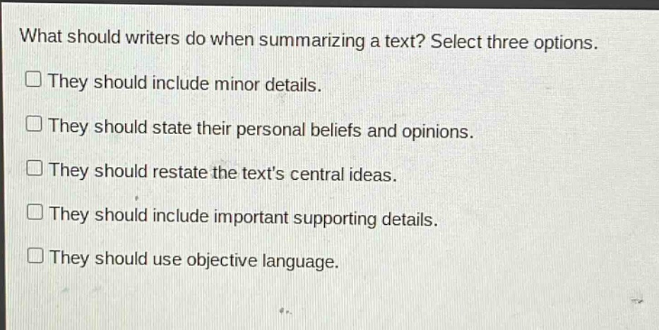 what should writers do when summarizing a text? select three options. they should include minor details. they should state their personal beliefs and opinions. they should restate the texts central ideas. they should include important supporting details. they should use objective language.