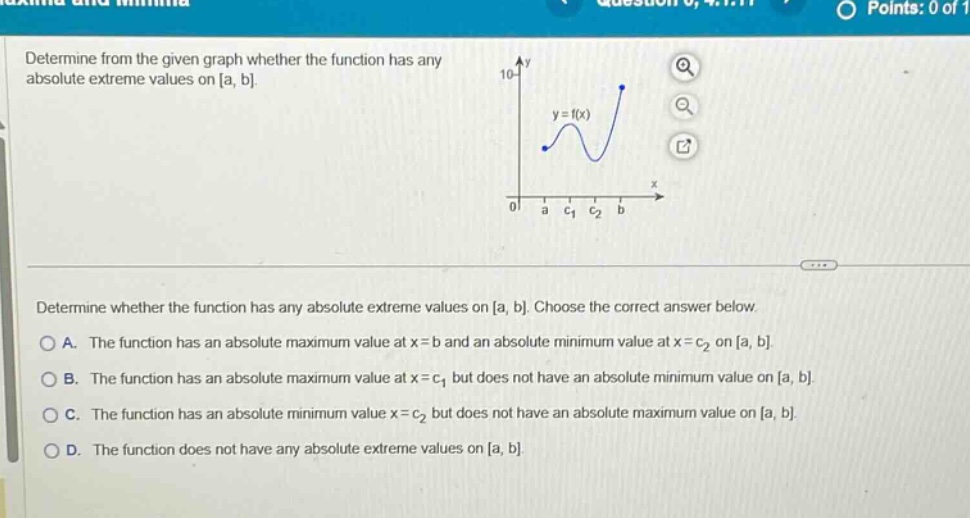 determine from the given graph whether the function has any absolute extreme values on a, b. determine whether the function has any absolute extreme values on a, b. choose the correct answer below. a. the function has an absolute maximum value at x = b and an absolute minimum value at x = c2 on a, b. b. the function has an absolute maximum value at x = c1 but does not have an absolute minimum value on a, b. c. the function has an absolute minimum value x = c2 but does not have an absolute maximum value on a, b. d. the function does not have any absolute extreme values on a, b.