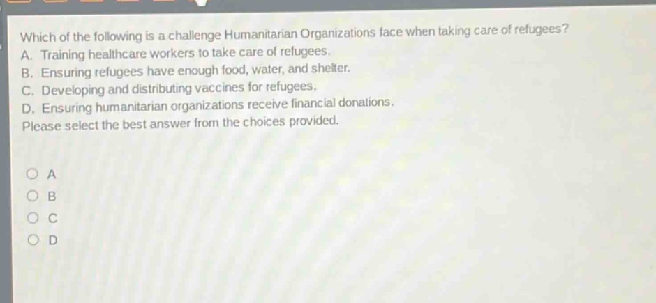 which of the following is a challenge humanitarian organizations face when taking care of refugees? a. training healthcare workers to take care of refugees. b. ensuring refugees have enough food, water, and shelter. c. developing and distributing vaccines for refugees. d. ensuring humanitarian organizations receive financial donations. please select the best answer from the choices provided.