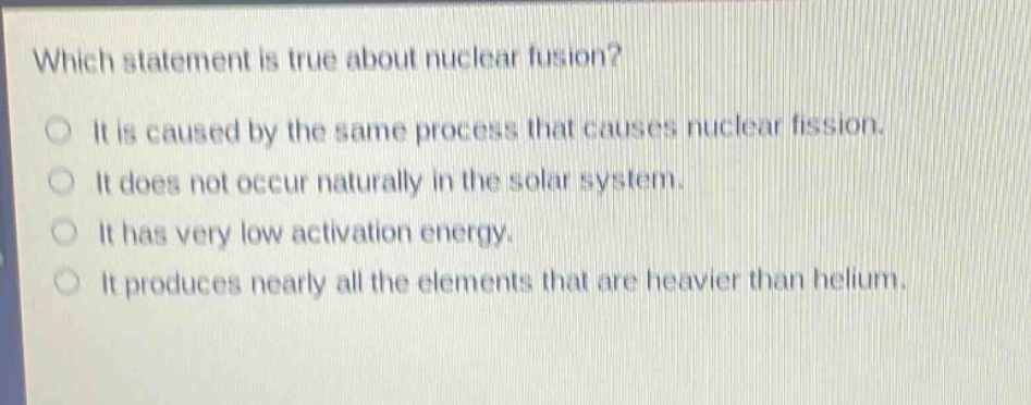 which statement is true about nuclear fusion? it is caused by the same process that causes nuclear fission. it does not occur naturally in the solar system. it has very low activation energy. it produces nearly all the elements that are heavier than helium.