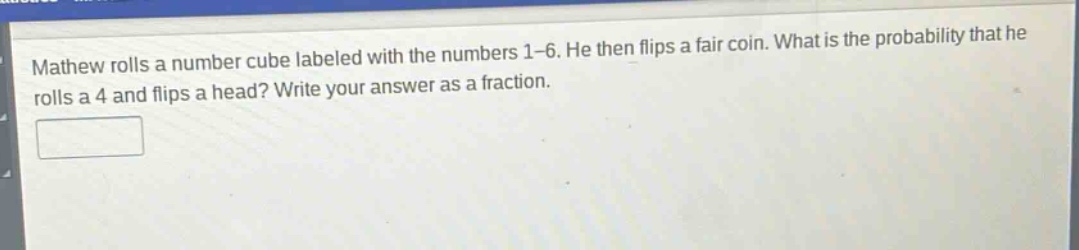 mathew rolls a number cube labeled with the numbers 1 - 6. he then flips a fair coin. what is the probability that he rolls a 4 and flips a head? write your answer as a fraction.