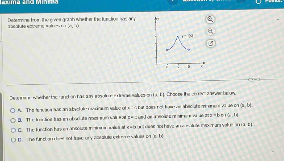 determine from the given graph whether the function has any absolute extreme values on (a, b). determine whether the function has any absolute extreme values on (a, b). choose the correct answer below. a. the function has an absolute maximum value at x = c but does not have an absolute minimum value on (a, b). b. the function has an absolute maximum value at x = c and an absolute minimum value at x = b on (a, b). c. the function has an absolute minimum value at x = b but does not have an absolute maximum value on (a, b). d. the function does not have any absolute extreme values on (a, b).