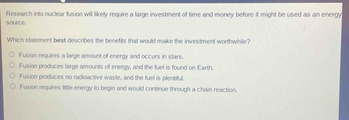 research into nuclear fusion will likely require a large investment of time and money before it might be used as an energy source. which statement best describes the benefits that would make the investment worthwhile? fusion requires a large amount of energy and occurs in stars. fusion produces large amounts of energy, and the fuel is found on earth. fusion produces no radioactive waste, and the fuel is plentiful. fusion requires little energy to begin and would continue through a chain reaction.