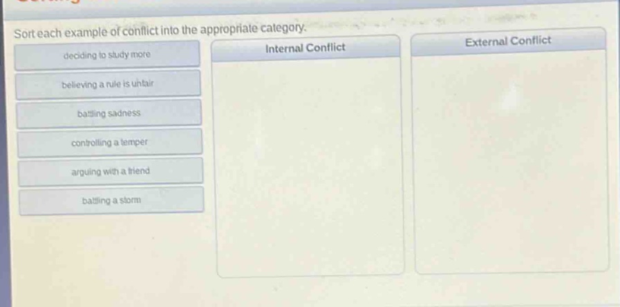 sort each example of conflict into the appropriate category. deciding to study more believing a rule is unfair battling sadness controlling a temper arguing with a friend battling a storm internal conflict external conflict