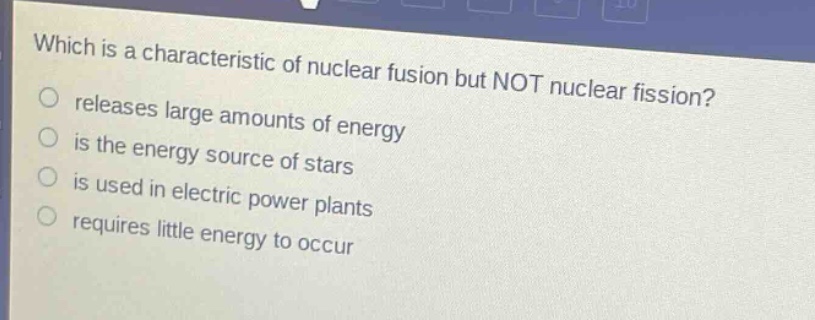 which is a characteristic of nuclear fusion but not nuclear fission? releases large amounts of energy is the energy source of stars is used in electric power plants requires little energy to occur