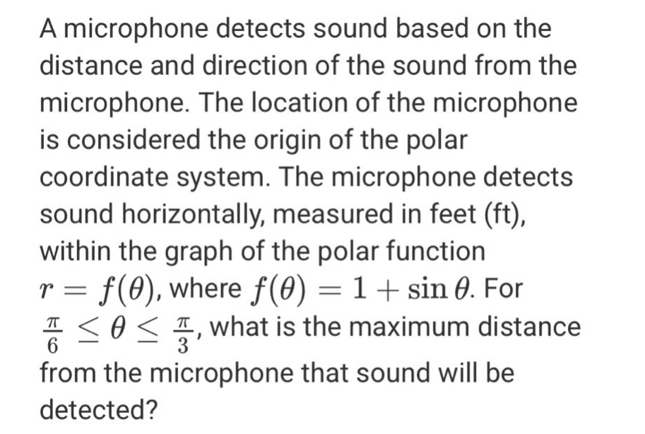 a microphone detects sound based on the distance and direction of the sound from the microphone. the location of the microphone is considered the origin of the polar coordinate system. the microphone detects sound horizontally, measured in feet (ft), within the graph of the polar function r = f(θ), where f(θ)=1 + sin θ. for π/6 ≤ θ ≤ π/3, what is the maximum distance from the microphone that sound will be detected?