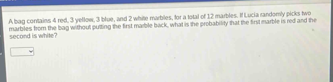 a bag contains 4 red, 3 yellow, 3 blue, and 2 white marbles, for a total of 12 marbles. if lucia randomly picks two marbles from the bag without putting the first marble back, what is the probability that the first marble is red and the second is white?