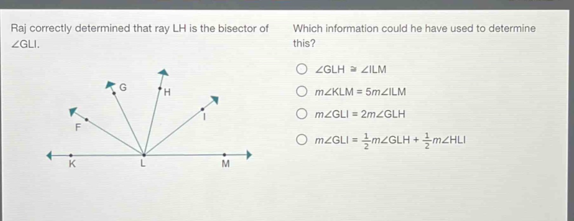 raj correctly determined that ray lh is the bisector of ∠gli. which information could he have used to determine this? ∠glh ≅ ∠ilm m∠klm = 5m∠ilm m∠gli = 2m∠glh m∠gli = 1/2m∠glh + 1/2m∠hli