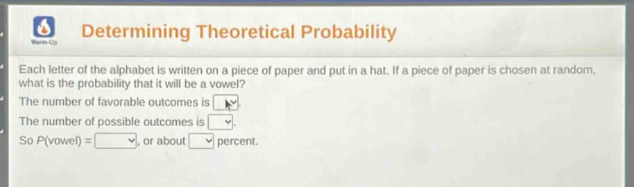 determining theoretical probability\neach letter of the alphabet is written on a piece of paper and put in a hat. if a piece of paper is chosen at random, what is the probability that it will be a vowel?\nthe number of favorable outcomes is \nthe number of possible outcomes is \nso p(vowel) =, or about percent.