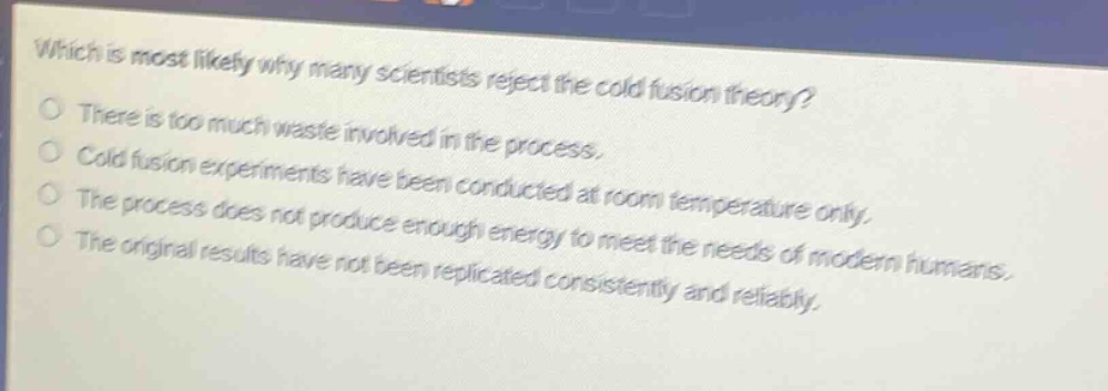 which is most likely why many scientists reject the cold fusion theory? there is too much waste involved in the process. cold fusion experiments have been conducted at room temperature only. the process does not produce enough energy to meet the needs of modern humans. the original results have not been replicated consistently and reliably.