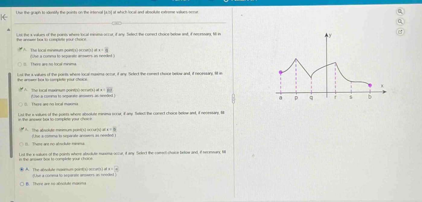 use the graph to identify the points on the interval a,b at which local and absolute extreme values occur. list the x - values of the points where local minima occur, if any. select the correct choice below and, if necessary, fill in the answer box to complete your choice. a. the local minimum point(s) occur(s) at x = q (use a comma to separate answers as needed.) b. there are no local minima. list the x - values of the points where local maxima occur, if any. select the correct choice below and, if necessary, fill in the answer box to complete your choice. a. the local maximum point(s) occur(s) at x = p,r (use a comma to separate answers as needed.) b. there are no local maxima. list the x - values of the points where absolute minima occur, if any. select the correct choice below and, if necessary, fill in the answer box to complete your choice. a. the absolute minimum point(s) occur(s) at x = b (use a comma to separate answers as needed.) b. there are no absolute minima. list the x - values of the points where absolute maxima occur, if any. select the correct choice below and, if necessary, fill in the answer box to complete your choice. a. the absolute maximum point(s) occur(s) at x = a (use a comma to separate answers as needed.) b. there are no absolute maxima