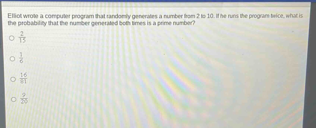 elliot wrote a computer program that randomly generates a number from 2 to 10. if he runs the program twice, what is the probability that the number generated both times is a prime number?\no 2/15\no 1/6\no 16/81\no 9/20
