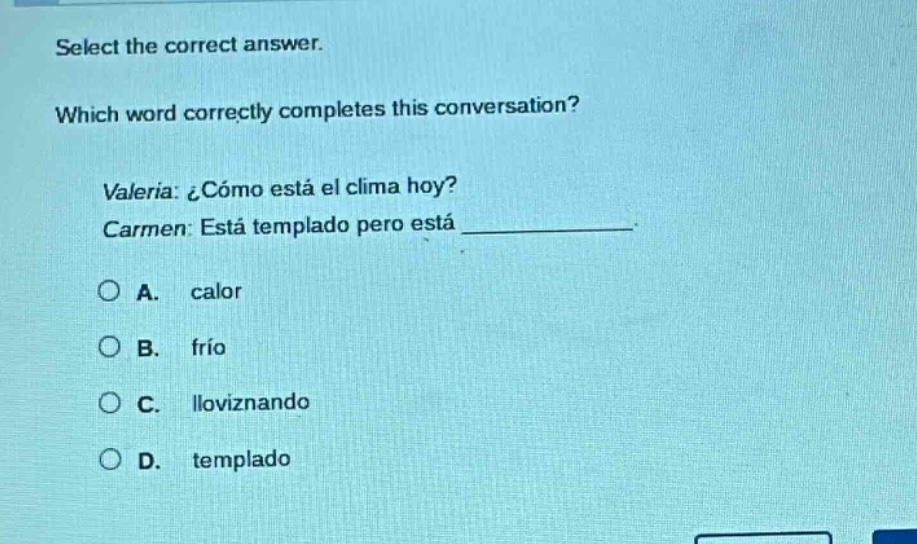 select the correct answer. which word correctly completes this conversation? valeria: ¿cómo está el clima hoy? carmen: está templado pero está ____________. a. calor b. frío c. lloviznando d. templado