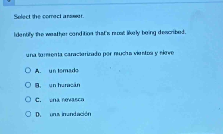 select the correct answer. identify the weather condition thats most likely being described. una tormenta caracterizado por mucha vientos y nieve a. un tornado b. un huracán c. una nevasca d. una inundación