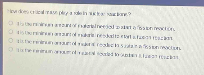 how does critical mass play a role in nuclear reactions? it is the minimum amount of material needed to start a fission reaction. it is the minimum amount of material needed to start a fusion reaction. it is the minimum amount of material needed to sustain a fission reaction. it is the minimum amount of material needed to sustain a fusion reaction.