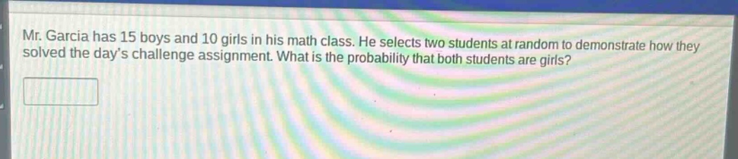 mr. garcia has 15 boys and 10 girls in his math class. he selects two students at random to demonstrate how they solved the day’s challenge assignment. what is the probability that both students are girls?