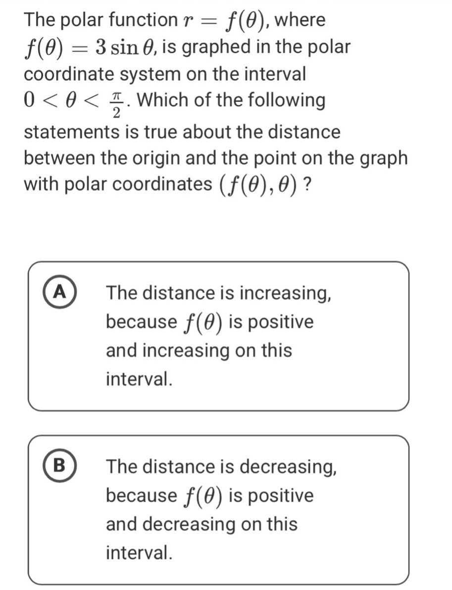the polar function r = f(θ), where f(θ) = 3 sin θ, is graphed in the polar coordinate system on the interval 0 < θ < π/2. which of the following statements is true about the distance between the origin and the point on the graph with polar coordinates (f(θ),θ)? a the distance is increasing, because f(θ) is positive and increasing on this interval. b the distance is decreasing, because f(θ) is positive and decreasing on this interval.