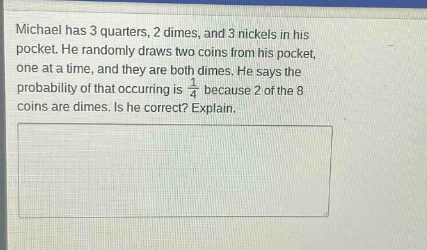 michael has 3 quarters, 2 dimes, and 3 nickels in his pocket. he randomly draws two coins from his pocket, one at a time, and they are both dimes. he says the probability of that occurring is 1/4 because 2 of the 8 coins are dimes. is he correct? explain.