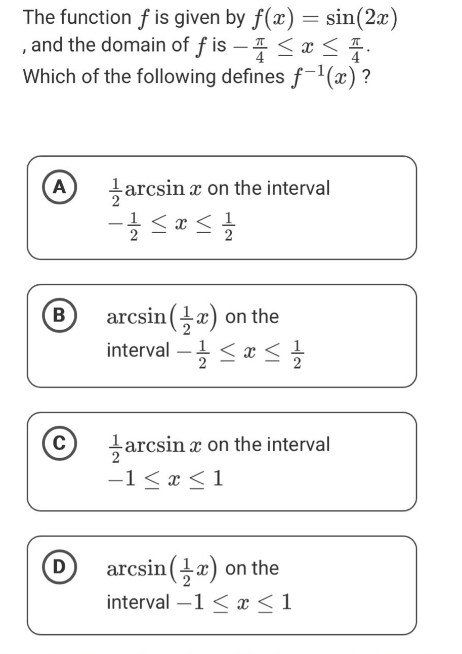 the function f is given by f(x) = sin(2x), and the domain of f is -π/4 ≤ x ≤ π/4. which of the following defines f⁻¹(x)? a 1/2 arcsin x on the interval -1/2 ≤ x ≤ 1/2 b arcsin(1/2 x) on the interval -1/2 ≤ x ≤ 1/2 c 1/2 arcsin x on the interval -1 ≤ x ≤ 1 d arcsin(1/2 x) on the interval -1 ≤ x ≤ 1
