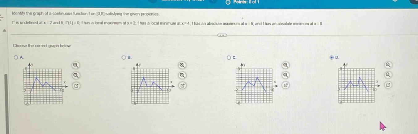 identify the graph of a continuous function f on 0,8 satisfying the given properties. f is undefined at x = 2 and 5; f(4)=0; f has a local maximum at x = 2; f has a local minimum at x = 4; f has an absolute maximum at x = 5, and f has an absolute minimum at x = 8. choose the correct graph below.