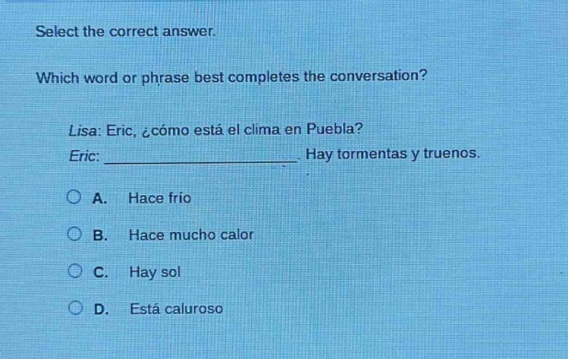 select the correct answer. which word or phrase best completes the conversation? lisa: eric, ¿cómo está el clima en puebla? eric: _______________. hay tormentas y truenos. a. hace frío b. hace mucho calor c. hay sol d. está caluroso