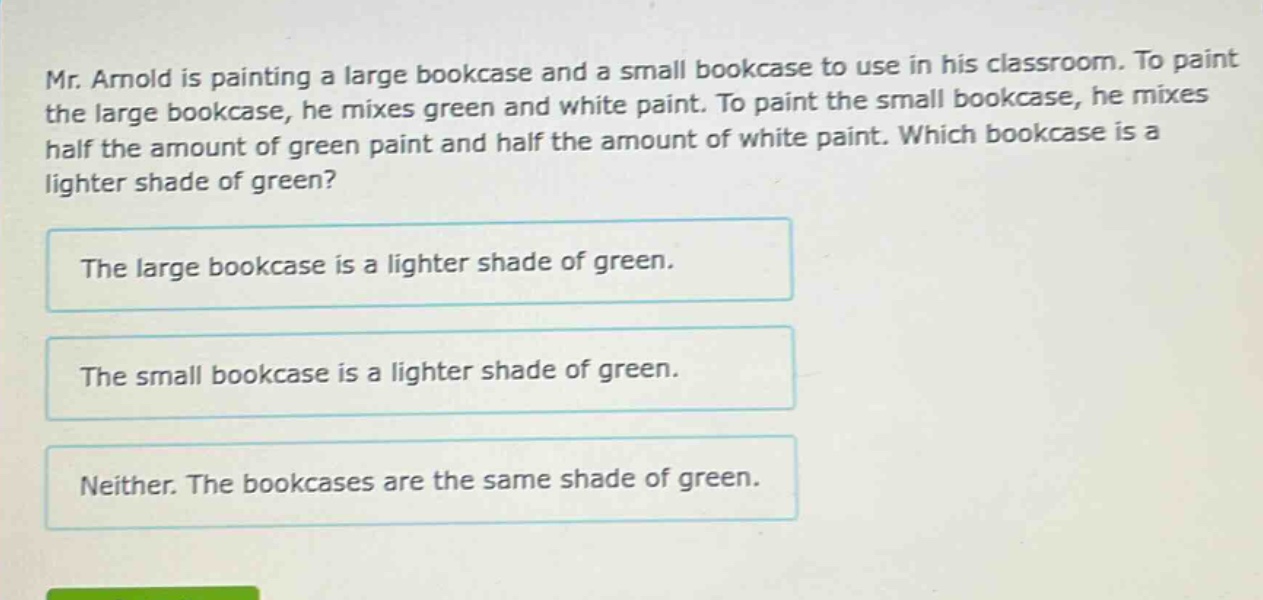 mr. arnold is painting a large bookcase and a small bookcase to use in his classroom. to paint the large bookcase, he mixes green and white paint. to paint the small bookcase, he mixes half the amount of green paint and half the amount of white paint. which bookcase is a lighter shade of green? the large bookcase is a lighter shade of green. the small bookcase is a lighter shade of green. neither. the bookcases are the same shade of green.
