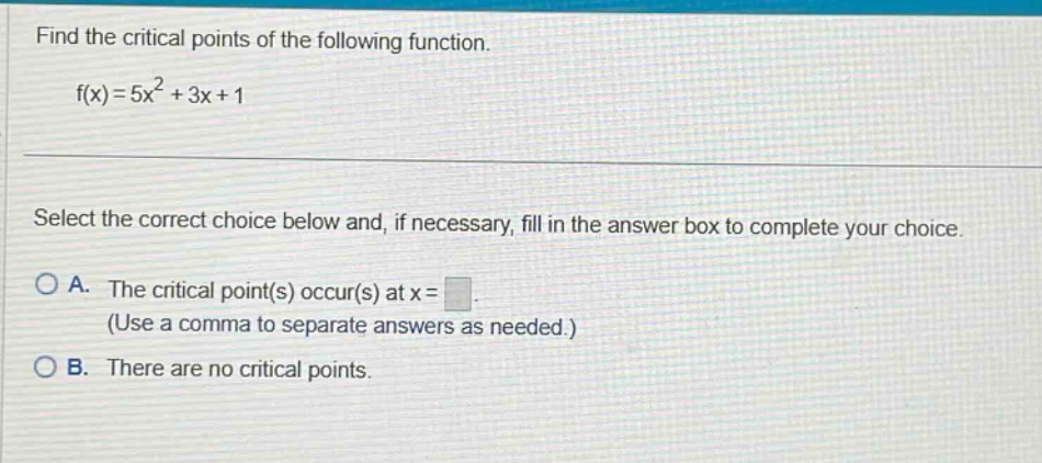 find the critical points of the following function. f(x)=5x² + 3x + 1 select the correct choice below and, if necessary, fill in the answer box to complete your choice. a. the critical point(s) occur(s) at x = (use a comma to separate answers as needed.) b. there are no critical points.