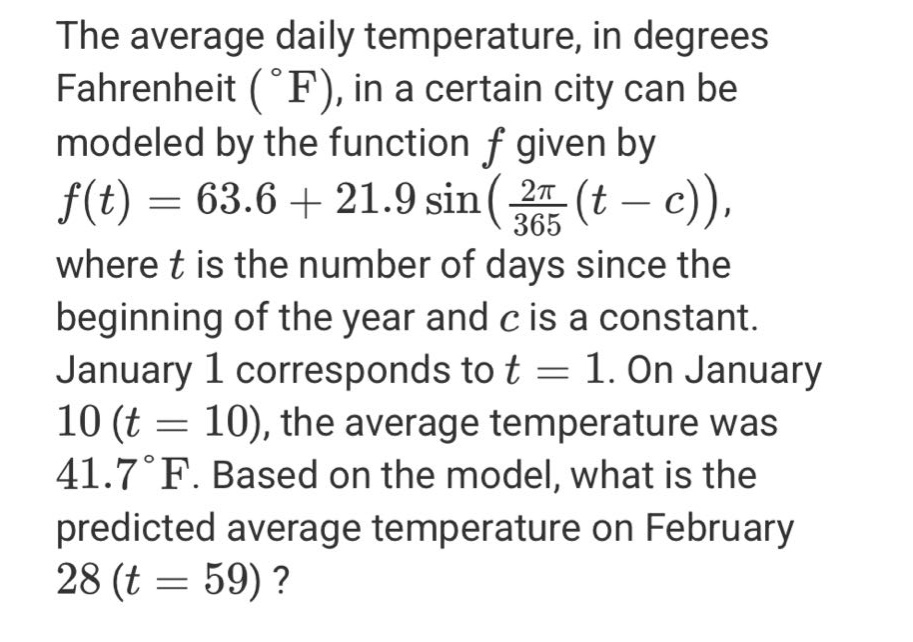 the average daily temperature, in degrees fahrenheit (°f), in a certain city can be modeled by the function f given by f(t)=63.6 + 21.9 sin((2π/365)(t - c)), where t is the number of days since the beginning of the year and c is a constant. january 1 corresponds to t = 1. on january 10 (t = 10), the average temperature was 41.7°f. based on the model, what is the predicted average temperature on february 28 (t = 59)?
