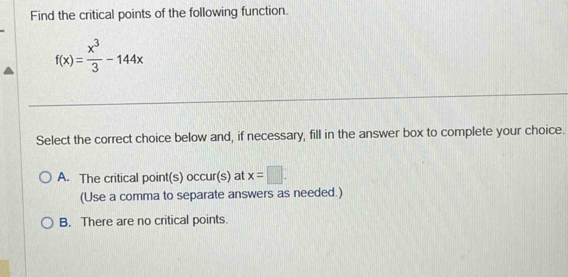 find the critical points of the following function. f(x)=x³/3 - 144x select the correct choice below and, if necessary, fill in the answer box to complete your choice. a. the critical point(s) occur(s) at x= (use a comma to separate answers as needed.) b. there are no critical points.