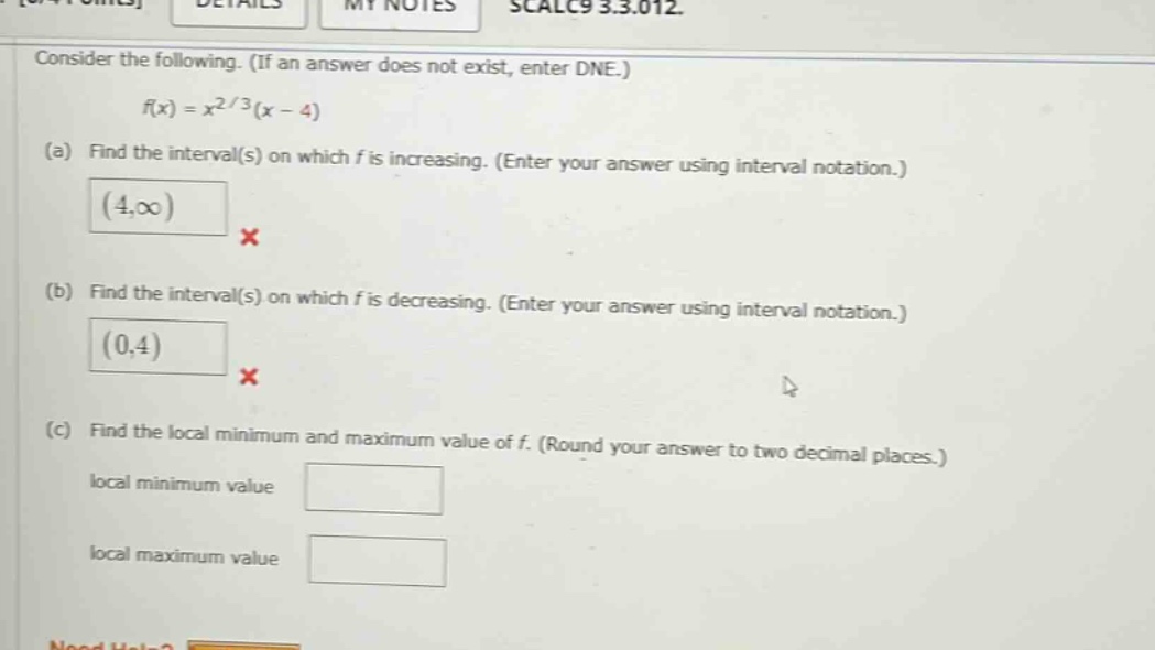 consider the following. (if an answer does not exist, enter dne.) f(x)=x^2/3(x - 4) (a) find the interval(s) on which f is increasing. (enter your answer using interval notation.) (4,∞) × (b) find the interval(s) on which f is decreasing. (enter your answer using interval notation.) (0,4) × (c) find the local minimum and maximum value of f. (round your answer to two decimal places.) local minimum value local maximum value