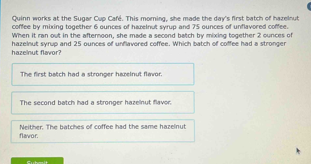 quinn works at the sugar cup café. this morning, she made the days first batch of hazelnut coffee by mixing together 6 ounces of hazelnut syrup and 75 ounces of unflavored coffee. when it ran out in the afternoon, she made a second batch by mixing together 2 ounces of hazelnut syrup and 25 ounces of unflavored coffee. which batch of coffee had a stronger hazelnut flavor? the first batch had a stronger hazelnut flavor. the second batch had a stronger hazelnut flavor. neither. the batches of coffee had the same hazelnut flavor.
