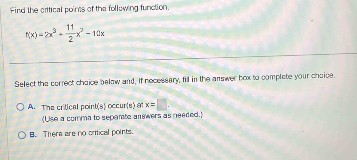 find the critical points of the following function. f(x)=2x³ + 11/2x² - 10x select the correct choice below and, if necessary, fill in the answer box to complete your choice. a. the critical point(s) occur(s) at x = (use a comma to separate answers as needed.) b. there are no critical points.