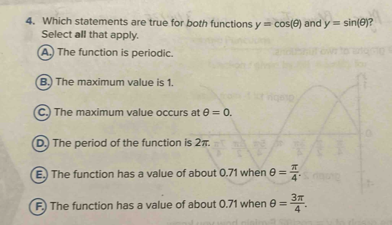 4. which statements are true for both functions y = cos(θ) and y = sin(θ)? select all that apply. a. the function is periodic. b. the maximum value is 1. c. the maximum value occurs at θ = 0. d. the period of the function is 2π. e. the function has a value of about 0.71 when θ = π/4. f. the function has a value of about 0.71 when θ = 3π/4.