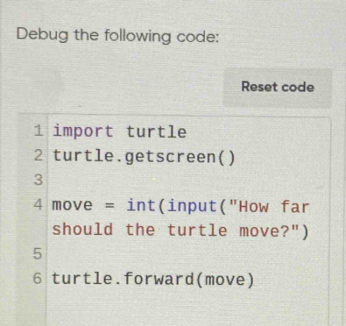 debug the following code: reset code 1 import turtle 2 turtle.getscreen() 3 4 move = int(input(\how far should the turtle move?\) 5 6 turtle.forward(move)