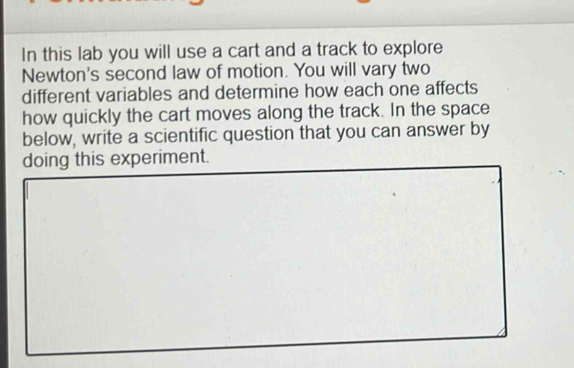 in this lab you will use a cart and a track to explore newton’s second law of motion. you will vary two different variables and determine how each one affects how quickly the cart moves along the track. in the space below, write a scientific question that you can answer by doing this experiment.