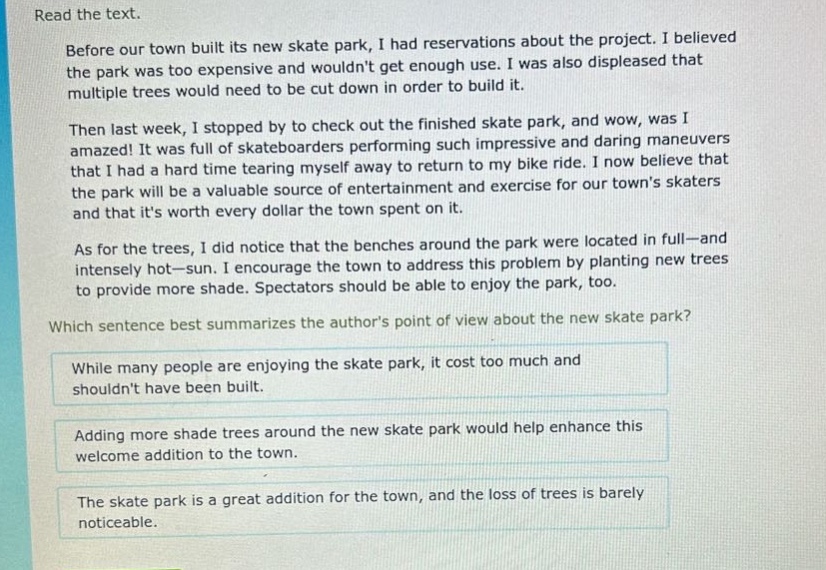 read the text. before our town built its new skate park, i had reservations about the project. i believed the park was too expensive and wouldnt get enough use. i was also displeased that multiple trees would need to be cut down in order to build it. then last week, i stopped by to check out the finished skate park, and wow, was i amazed! it was full of skateboarders performing such impressive and daring maneuvers that i had a hard time tearing myself away to return to my bike ride. i now believe that the park will be a valuable source of entertainment and exercise for our towns skaters and that its worth every dollar the town spent on it. as for the trees, i did notice that the benches around the park were located in full—and intensely hot—sun. i encourage the town to address this problem by planting new trees to provide more shade. spectators should be able to enjoy the park, too. which sentence best summarizes the authors point of view about the new skate park? while many people are enjoying the skate park, it cost too much and shouldnt have been built. adding more shade trees around the new skate park would help enhance this welcome addition to the town. the skate park is a great addition for the town, and the loss of trees is barely noticeable.