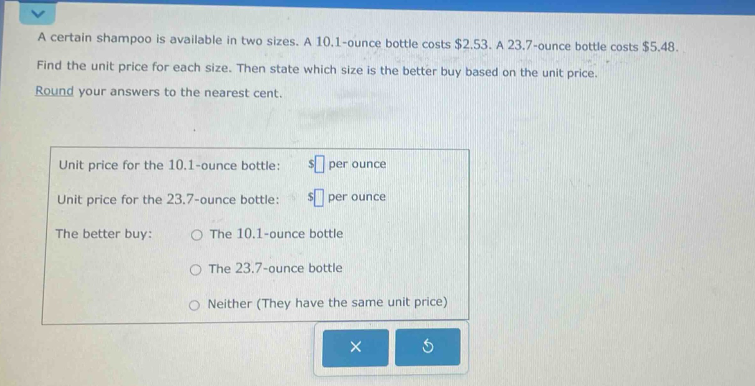 a certain shampoo is available in two sizes. a 10.1 - ounce bottle costs $2.53. a 23.7 - ounce bottle costs $5.48. find the unit price for each size. then state which size is the better buy based on the unit price. round your answers to the nearest cent. unit price for the 10.1 - ounce bottle: $ per ounce unit price for the 23.7 - ounce bottle: $ per ounce the better buy: the 10.1 - ounce bottle the 23.7 - ounce bottle neither (they have the same unit price)