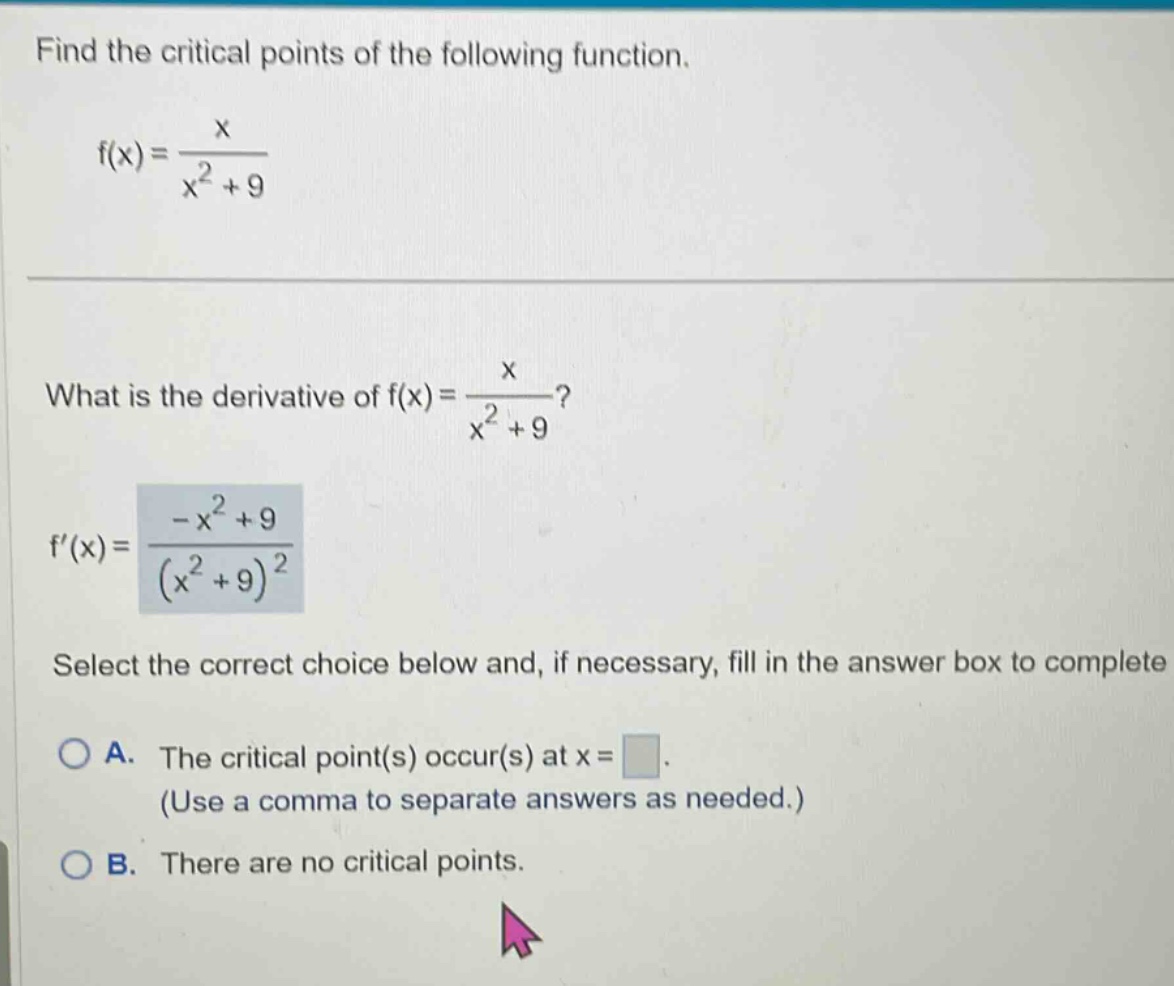 find the critical points of the following function. f(x)=x/(x^2 + 9) what is the derivative of f(x)=x/(x^2 + 9)? f(x)=(-x^2 + 9)/(x^2 + 9)^2 select the correct choice below and, if necessary, fill in the answer box to complete a. the critical point(s) occur(s) at x= (use a comma to separate answers as needed.) b. there are no critical points.