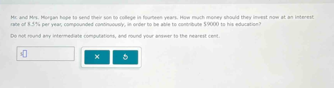 mr. and mrs. morgan hope to send their son to college in fourteen years. how much money should they invest now at an interest rate of 8.5% per year, compounded continuously, in order to be able to contribute $9000 to his education? do not round any intermediate computations, and round your answer to the nearest cent.