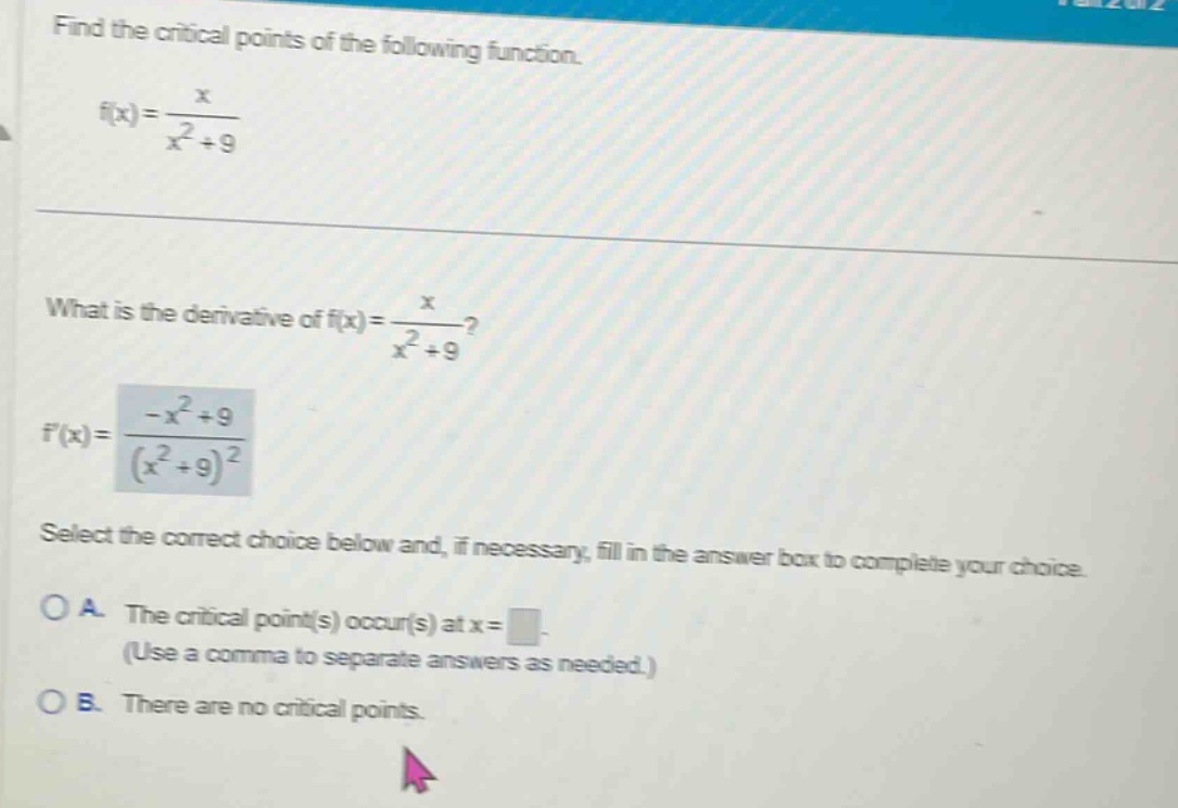 find the critical points of the following function. f(x)=x/(x^2 + 9) what is the derivative of f(x)=x/(x^2 + 9)? f(x)=(-x^2 + 9)/(x^2 + 9)^2 select the correct choice below and, if necessary, fill in the answer box to complete your choice. o a. the critical point(s) occur(s) at x= (use a comma to separate answers as needed.) o b. there are no critical points.